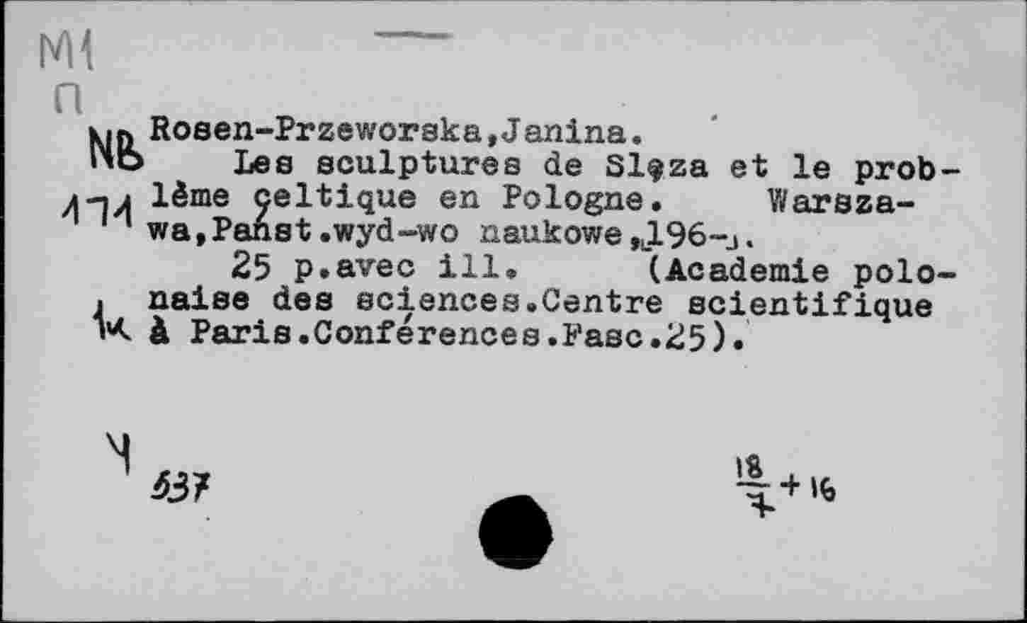 ﻿Ml п
№
4'M
Rosen-Przeworska »Janina.
Les sculptures de Slfza et le problème celtique en Pologne. Warszawa, Panst .wyd -wo naukowe ,l196-j .
25 p.avec ill* (Academie polonaise des sciences.Centre scientifique à Paris.Conférences.Fasc.25).
63/
